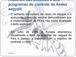 Histórico das políticas e dos
programas de controle de Aedes
aegypti
 O aumento do número de casos de dengue e o

avanço da infestação vetorial demonstravam que
a implementação do PEAa não havia alcançado
o êxito esperado.
 Em

julho de 2001, a Funasa abandonou
oficialmente a meta de erradicar Ae. aegypti do
País e passou a trabalhar com o objetivo de
controlar o vetor.

Andreia

 