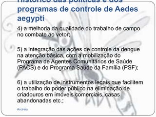 Histórico das políticas e dos
programas de controle de Aedes
aegypti
4) a melhoria da qualidade do trabalho de campo
no combate ao vetor;
5) a integração das ações de controle da dengue
na atenção básica, com a mobilização do
Programa de Agentes Comunitários de Saúde
(PACS) e do Programa Saúde da Família (PSF);
6) a utilização de instrumentos legais que facilitem
o trabalho do poder público na eliminação de
criadouros em imóveis comerciais, casas
abandonadas etc.;
Andreia

 