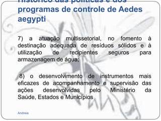 Histórico das políticas e dos
programas de controle de Aedes
aegypti
7) a atuação multissetorial, no fomento à
destinação adequada de resíduos sólidos e à
utilização
de
recipientes
seguros
para
armazenagem de água;
8) o desenvolvimento de instrumentos mais
eficazes de acompanhamento e supervisão das
ações
desenvolvidas
pelo
Ministério
da
Saúde, Estados e Municípios
Andreia

 