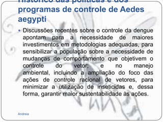 Histórico das políticas e dos
programas de controle de Aedes
aegypti
 Discussões recentes sobre o controle da dengue

apontam para a necessidade de maiores
investimentos em metodologias adequadas, para
sensibilizar a população sobre a necessidade de
mudanças de comportamento que objetivem o
controle
do
vetor;
e
no
manejo
ambiental, incluindo a ampliação do foco das
ações de controle racional de vetores, para
minimizar a utilização de inseticidas e, dessa
forma, garantir maior sustentabilidade às ações.

Andreia

 