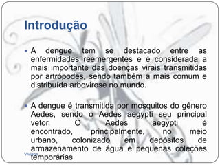 Introdução
 A

dengue tem se destacado entre as
enfermidades reemergentes e é considerada a
mais importante das doenças virais transmitidas
por artrópodes, sendo também a mais comum e
distribuída arbovirose no mundo.

 A dengue é transmitida por mosquitos do gênero

Aedes, sendo o Aedes aegypti seu principal
vetor.
O
Aedes
aegypti
é
encontrado,
principalmente,
no
meio
urbano,
colonizado
em
depósitos
de
armazenamento de água e pequenas coleções
Viviane
temporárias

 