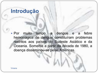 Introdução

 Por

muito tempo, a dengue e a febre
hemorrágica de dengue constituíram problemas
restritos aos países do Sudeste Asiático e da
Oceania. Somente a partir da década de 1980, a
doença disseminou-se pelas Américas.

Viviane

 
