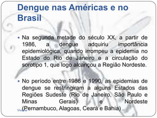 Dengue nas Américas e no
Brasil
 Na segunda metade do século XX, a partir de

1986,
a
dengue
adquiriu
importância
epidemiológica, quando irrompeu a epidemia no
Estado do Rio de Janeiro e a circulação do
sorotipo 1, que logo alcançou a Região Nordeste.
 No período entre 1986 e 1990, as epidemias de

dengue se restringiram a alguns Estados das
Regiões Sudeste (Rio de Janeiro, São Paulo e
Minas
Gerais)
e
Nordeste
(Pernambuco, Alagoas, Ceará e Bahia)
Viviane

 
