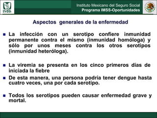 Instituto Mexicano del Seguro Social
Programa IMSS-Oportunidades
 La infección con un serotipo confiere inmunidad
permanente contra el mismo (inmunidad homóloga) y
sólo por unos meses contra los otros serotipos
(inmunidad heteróloga).
 La viremia se presenta en los cinco primeros días de
iniciada la fiebre
 De esta manera, una persona podría tener dengue hasta
cuatro veces, una por cada serotipo.
 Todos los serotipos pueden causar enfermedad grave y
mortal.
Aspectos generales de la enfermedad
 