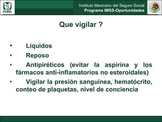 Instituto Mexicano del Seguro Social
Programa IMSS-Oportunidades
Que vigilar ?
• Líquidos
• Reposo
• Antipiréticos (evitar la aspirina y los
fármacos anti-inflamatorios no esteroidales)
• Vigilar la presión sanguínea, hematócrito,
conteo de plaquetas, nivel de conciencia
 