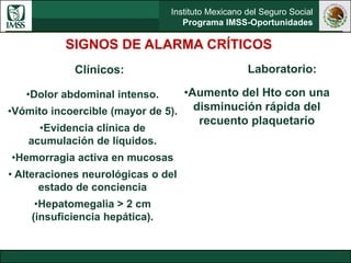 Instituto Mexicano del Seguro Social
Programa IMSS-Oportunidades
SIGNOS DE ALARMA CRÍTICOS
Clínicos:
•Dolor abdominal intenso.
•Vómito incoercible (mayor de 5).
•Evidencia clínica de
acumulación de líquidos.
•Hemorragia activa en mucosas
• Alteraciones neurológicas o del
estado de conciencia
•Hepatomegalia > 2 cm
(insuficiencia hepática).
Laboratorio:
•Aumento del Hto con una
disminución rápida del
recuento plaquetarío
 