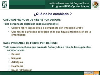 Instituto Mexicano del Seguro Social
Programa IMSS-Oportunidades
¿Qué no ha cambiado ?
CASO SOSPECHOSO DE FIEBRE POR DENGUE
Toda persona de cualquier edad que presente:
• Cuadro febril inespecífico o compatible con infección viral y
• Que resida o proceda de región en la que haya la transmisión de la
enfermedad
CASO PROBABLE DE FIEBRE POR DENGUE:
Todo caso sospechoso que presente fiebre y dos o más de las siguientes
características:
• Cefalea
• Mialgias
• Artralgias
• Exantema
• Dolor retroocular
 
