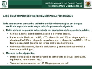 Instituto Mexicano del Seguro Social
Programa IMSS-Oportunidades
CASO CONFIRMADO DE FIEBRE HEMORRAGICA POR DENGUE
Toda persona con un cuadro probable de fiebre hemorrágica por dengue
confirmado por laboratorio que además presente lo siguiente:
 Datos de fuga de plasma evidenciada por cualquiera de los siguientes datos:
• Clínica: Edema, piel moteada, ascitis o derrame pleural.
• Laboratorio. Medición de HB, HTO; elevación en 20% en etapa aguda o
disminución 20% en etapa de convalecencia, o elevación de HTO o HB en
forma secuencial (apartir del tercer día) hipoalbuminemia.
• Gabinete: Ultrasonido, liquido perivisceral y en cavidad abdominal o
torácica y radiología.
 Mas una de las siguientes:
• Datos de fragilidad capilar: prueba de torniquete positiva; (petequias,
equimosis, hematomas, etc.).
• Trombocitopenia menor de 100 000 plaquetas por ml3.
 