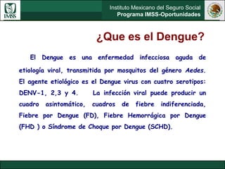 Instituto Mexicano del Seguro Social
Programa IMSS-Oportunidades
¿Que es el Dengue?
El Dengue es una enfermedad infecciosa aguda de
etiología viral, transmitida por mosquitos del género Aedes.
El agente etiológico es el Dengue virus con cuatro serotipos:
DENV-1, 2,3 y 4. La infección viral puede producir un
cuadro asintomático, cuadros de fiebre indiferenciada,
Fiebre por Dengue (FD), Fiebre Hemorrágica por Dengue
(FHD ) o Síndrome de Choque por Dengue (SCHD).
 