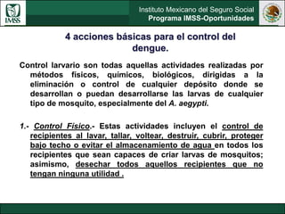 Instituto Mexicano del Seguro Social
Programa IMSS-Oportunidades
Control larvario son todas aquellas actividades realizadas por
métodos físicos, químicos, biológicos, dirigidas a la
eliminación o control de cualquier depósito donde se
desarrollan o puedan desarrollarse las larvas de cualquier
tipo de mosquito, especialmente del A. aegypti.
1.- Control Físico.- Estas actividades incluyen el control de
recipientes al lavar, tallar, voltear, destruir, cubrir, proteger
bajo techo o evitar el almacenamiento de agua en todos los
recipientes que sean capaces de criar larvas de mosquitos;
asimismo, desechar todos aquellos recipientes que no
tengan ninguna utilidad .
4 acciones básicas para el control del
dengue.
 