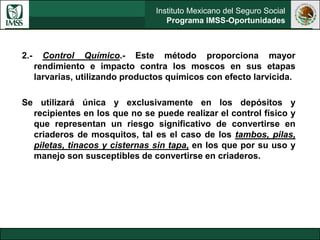 Instituto Mexicano del Seguro Social
Programa IMSS-Oportunidades
2.- Control Químico.- Este método proporciona mayor
rendimiento e impacto contra los moscos en sus etapas
larvarias, utilizando productos químicos con efecto larvicida.
Se utilizará única y exclusivamente en los depósitos y
recipientes en los que no se puede realizar el control físico y
que representan un riesgo significativo de convertirse en
criaderos de mosquitos, tal es el caso de los tambos, pilas,
piletas, tinacos y cisternas sin tapa, en los que por su uso y
manejo son susceptibles de convertirse en criaderos.
 