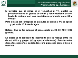 Instituto Mexicano del Seguro Social
Programa IMSS-Oportunidades
El larvicida que se utiliza es el Temephos al 1% (abate), su
presentación es en granos de arena y tiene excelente acción
larvicida residual con una persistencia promedio entre 60 y
90 días.
Para el caso del Temephos en gránulos de arena al 1% se aplica
1 g por cada 10 litros de agua.
Bolsas: Que se les coloque el peso exacto de 20, 50, 100 y 200
gramos.
La pizca: Es la cantidad de insecticida que se recoge entre los
dedos índice y pulgar (0.5 g aproximadamente). Permite tratar
depósitos pequeños, aplicándose una pizca por cada 5 litros o
fracción.
 