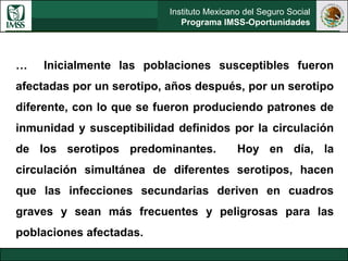 Instituto Mexicano del Seguro Social
Programa IMSS-Oportunidades
… Inicialmente las poblaciones susceptibles fueron
afectadas por un serotipo, años después, por un serotipo
diferente, con lo que se fueron produciendo patrones de
inmunidad y susceptibilidad definidos por la circulación
de los serotipos predominantes. Hoy en día, la
circulación simultánea de diferentes serotipos, hacen
que las infecciones secundarias deriven en cuadros
graves y sean más frecuentes y peligrosas para las
poblaciones afectadas.
 