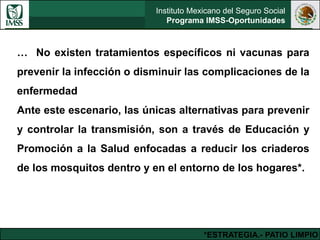 Instituto Mexicano del Seguro Social
Programa IMSS-Oportunidades
… No existen tratamientos específicos ni vacunas para
prevenir la infección o disminuir las complicaciones de la
enfermedad
Ante este escenario, las únicas alternativas para prevenir
y controlar la transmisión, son a través de Educación y
Promoción a la Salud enfocadas a reducir los criaderos
de los mosquitos dentro y en el entorno de los hogares*.
*ESTRATEGIA.- PATIO LIMPIO
 