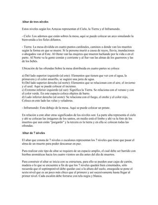 Altar de tres niveles

Estos niveles según los Aztecas representan el Cielo, la Tierra y el Inframundo.

- Cielo: Los adornos que están sobres la mesa, aquí se puede colocar un arco simulando la
bienvenida a los fieles difuntos.

- Tierra: La mesa dividida en cuatro puntos cardinales, caminos a donde van los muertos
según la forma en que se muere. Si la persona murió a causa de rayos, lluvia, inundaciones
o ahogados van al Este. Al Oeste van las mujeres que mueren luchando por la vida o en el
parto. Al Norte va la gente común y corriente y al Sur van las almas de los guerreros y las
de los bebés.

Ubicación de las ofrendas:Sobre la mesa distribuida en cuatro partes se coloca:

a) Del lado superior izquierdo (al este): Elementos que tienen que ver con el agua, la
primavera y el color amarillo, se sugiere una jarra de agua.
b) Del lado superior derecho (al norte): Elementos que se relacionan con el aire, el invierno
y el azul. Aqui se puede colocar el incienso.
c) Extremo inferior izquierdo (al sur): Significa la Tierra. Se relaciona con el verano y con
el color verde. En este espacio coloca objetos de barro.
d) Lado inferior derecho (al oeste): Se relaciona con el fuego, el otoño y el color rojo,
Coloca en este lado las velas y veladoras.

- Inframundo: Esta debajo de la mesa. Aqui se puede colocar un petate.

En relación a este altar otras significados de los niveles son: La parte alta representa el cielo
y ahí se colocan las imágenes de los santos, en medio está el limbo y ahí va la foto de los
muertos que aun están "purgardo" y la tercera es la tierra y en ella se colocan todas las
ofrendas.

Altar de 7 niveles

El altar que consta de 7 niveles o escalones representan los 7 niveles que tiene que pasar el
alma de un muerto para poder descansar en paz.

Para realizar este tipo de altar se requiere de un espacio amplio, el cual debe ser barrido con
hierbas aromáticas hacia los cuatro vientos un día antes del día de muertos.

Para construir el altar se inicia con su estructura, para ello se pueden usar cajas de cartón,
madera o lo que se encuentre a fin de que los 7 niveles queden bien cimentados, sólo
recuerda que el septimponível debe quedar casi a la altura del suelo, enseguida se pone el
sexto nivel que es un poco más chico que el primero y así sucesivamente hasta llegar al
primer nivel. Cada escalón debe forrarse con tela negra y blanca.
 