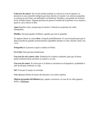 Calaveras de azúcar: Sin son de tamaño mediano se colocal en el nivel superior, su
presencia es una costumbre indigena que hace alusión a la muerte. Las calaveras pequeñas
se colocan en nivel bajo, son dedicadas a la Santísima Trinidad, y una grande en el mismo
nivel, al Padre Eterno. Algunas personas les ponen el nombre de la persona viva o muerta a
quien se van a ofrecer el altar.

Agua:Significa vida y energía para el camino. Colócala en recipientes de vidrio
transparente.

Platillos: Son para agradar al difunto, aquellos que más le gustaban.

En algunos altares se coloca licor, el tequila preferiblemente. Es una invitación para que el
alma recuerde los grandes acontecimientos agradables durante su vida y decida visitar a los
vivos.

Fotografía de la persona a quien se dedica el tributo.

Un Cristo: Para que haya bendiciones.

Una cruz de cal o cuatro velas: Simboliza los 4 puntos cardinales, para que el ánima
pueda orientarse hasta encontrar su camino y su casa.

Una cruz de ceniza: Se coloca por si el ánima se encuentra en el purgatorio, ayudándolo a
salir de ahí para continuar su viaje.

Sal: Evita que el cuerpo se corrompa.

Una vara para liberar al muerto del demonio y los malos espíritus.

Objetos personales del difunto(ropa, zapatos, accesorios, en caso de ser niño juguetes,
dulces y alfeñiques
 