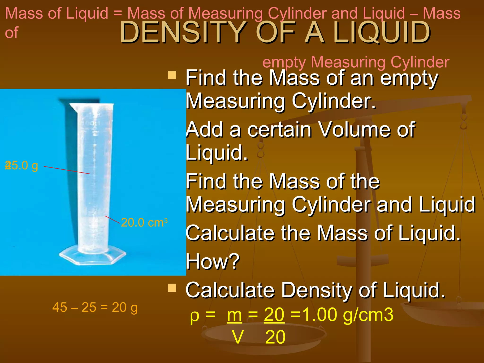 DENSITY OF A LIQUIDDENSITY OF A LIQUID
 Find the Mass of an emptyFind the Mass of an empty
Measuring Cylinder.Measuring Cylinder.
 Add a certain Volume ofAdd a certain Volume of
Liquid.Liquid.
 Find the Mass of theFind the Mass of the
Measuring Cylinder and LiquidMeasuring Cylinder and Liquid
 Calculate the Mass of Liquid.Calculate the Mass of Liquid.
 How?How?
 Calculate Density of Liquid.Calculate Density of Liquid.
Mass of Liquid = Mass of Measuring Cylinder and Liquid – Mass
of
empty Measuring Cylinder
25.0 g
20.0 cm3
45.0 g
45 – 25 = 20 g
ρ = m = 20 =1.00 g/cm3
V 20
 