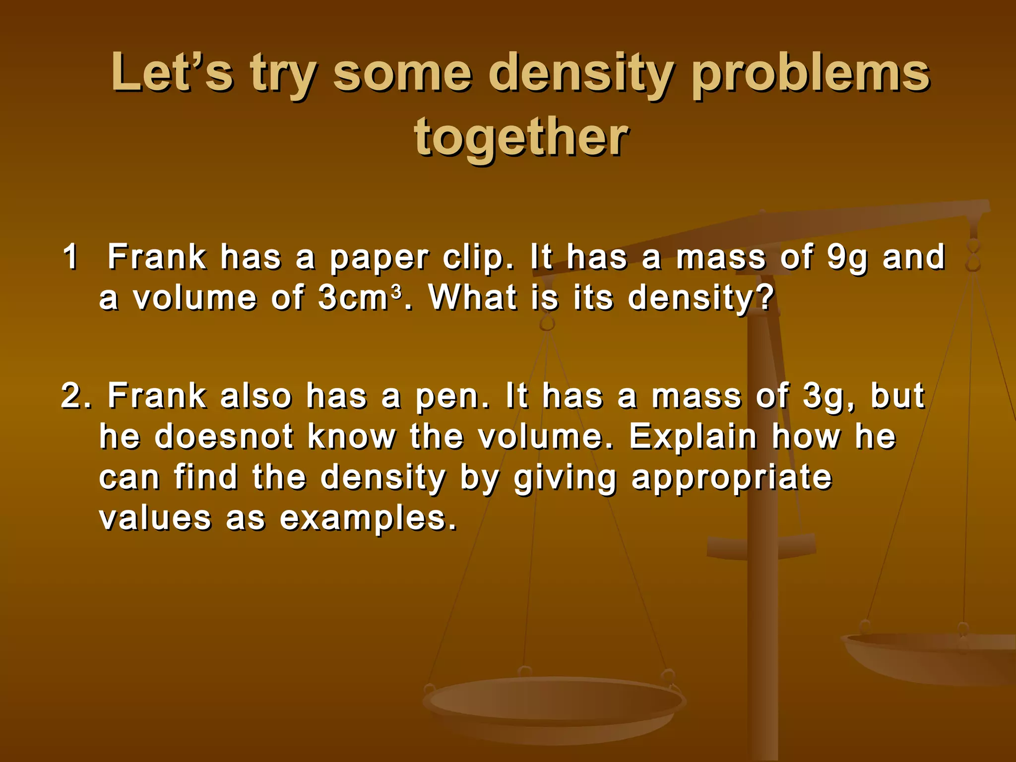Let’s try some density problemsLet’s try some density problems
togethertogether
1 Frank has a paper clip. It has a mass of 9g and1 Frank has a paper clip. It has a mass of 9g and
a volume of 3cma volume of 3cm33
. What is its density?. What is its density?
2. Frank also has a pen. It has a mass of 3g, but2. Frank also has a pen. It has a mass of 3g, but
he doesnot know the volume. Explain how hehe doesnot know the volume. Explain how he
can find the density by giving appropriatecan find the density by giving appropriate
values as examples.values as examples.
 