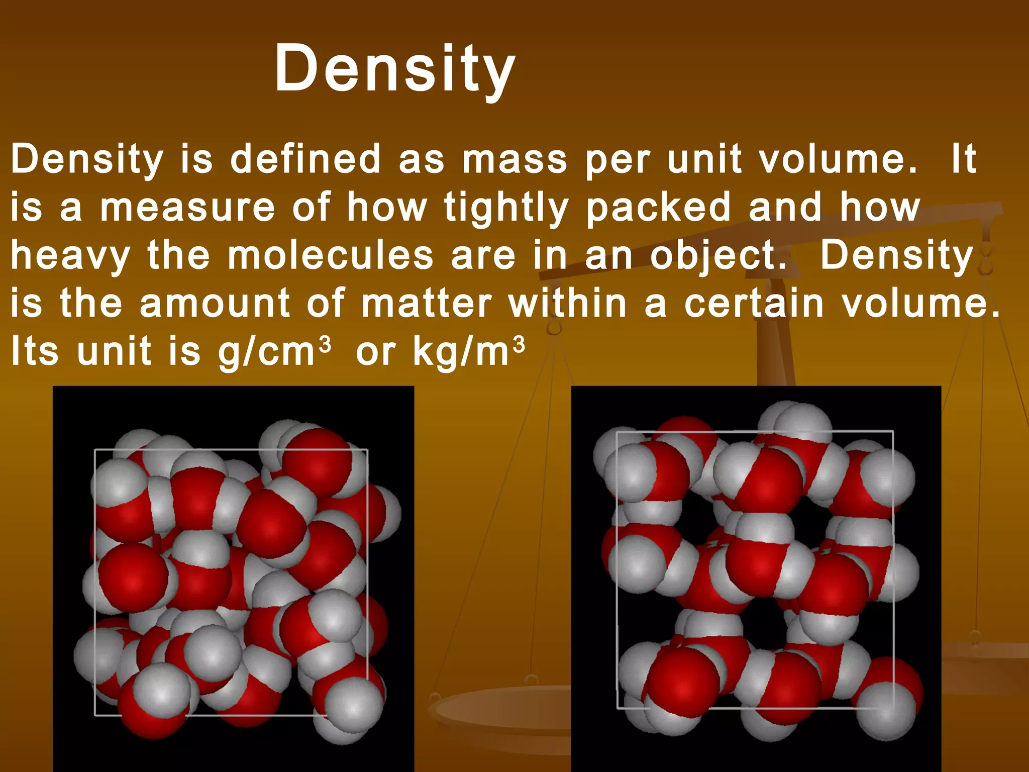 Density is defined as mass per unit volume. It
is a measure of how tightly packed and how
heavy the molecules are in an object. Density
is the amount of matter within a certain volume.
Its unit is g/cm3
or kg/m3
Density
 