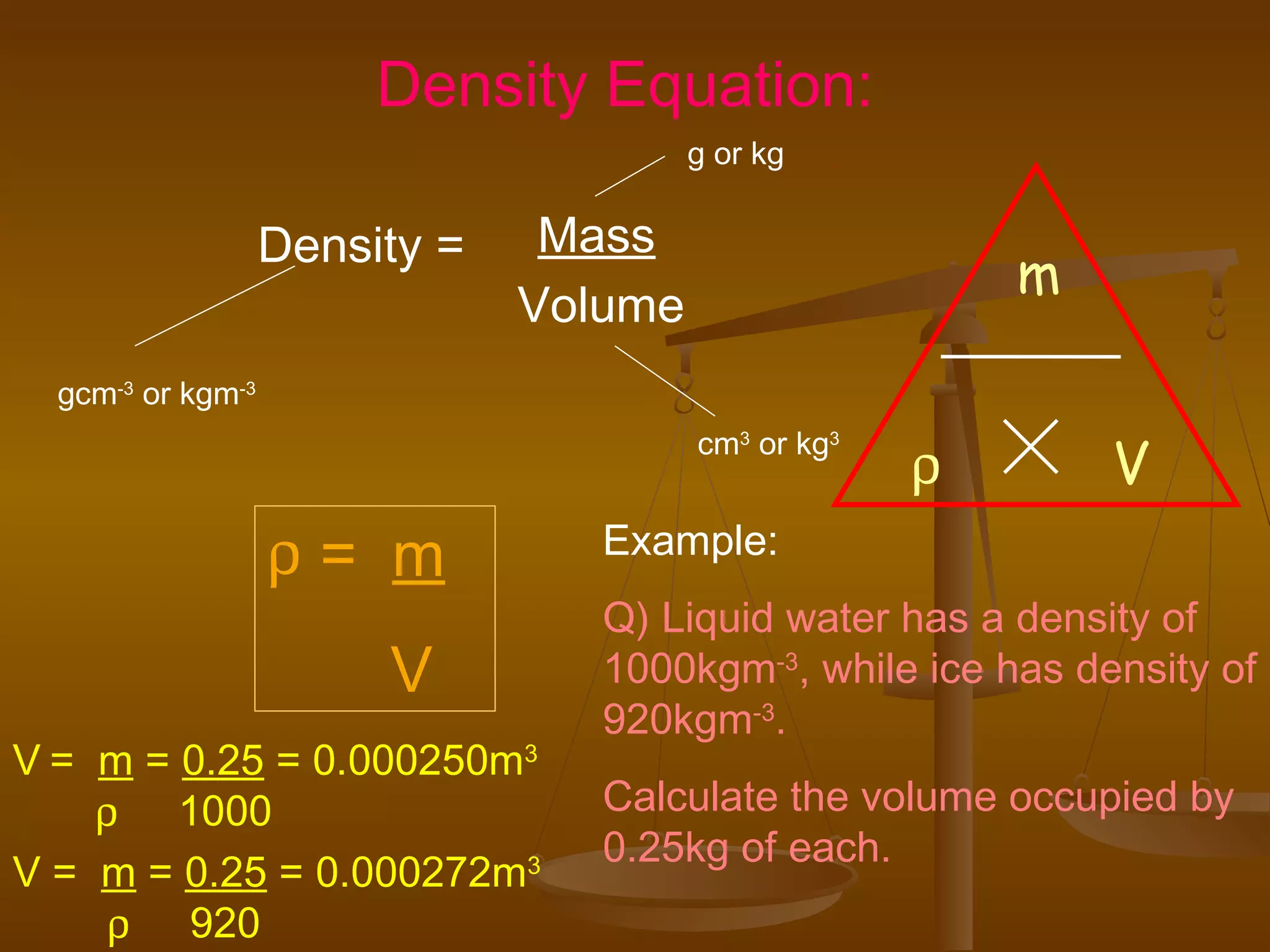 Density = Mass
Volume
g or kg
cm3
or kg3
gcm-3
or kgm-3
ρ = m
V
Example:
Q) Liquid water has a density of
1000kgm-3
, while ice has density of
920kgm-3
.
Calculate the volume occupied by
0.25kg of each.
Density Equation:
m
Vρ
V = m = 0.25 = 0.000250m3
ρ 1000
V = m = 0.25 = 0.000272m3
ρ 920
 