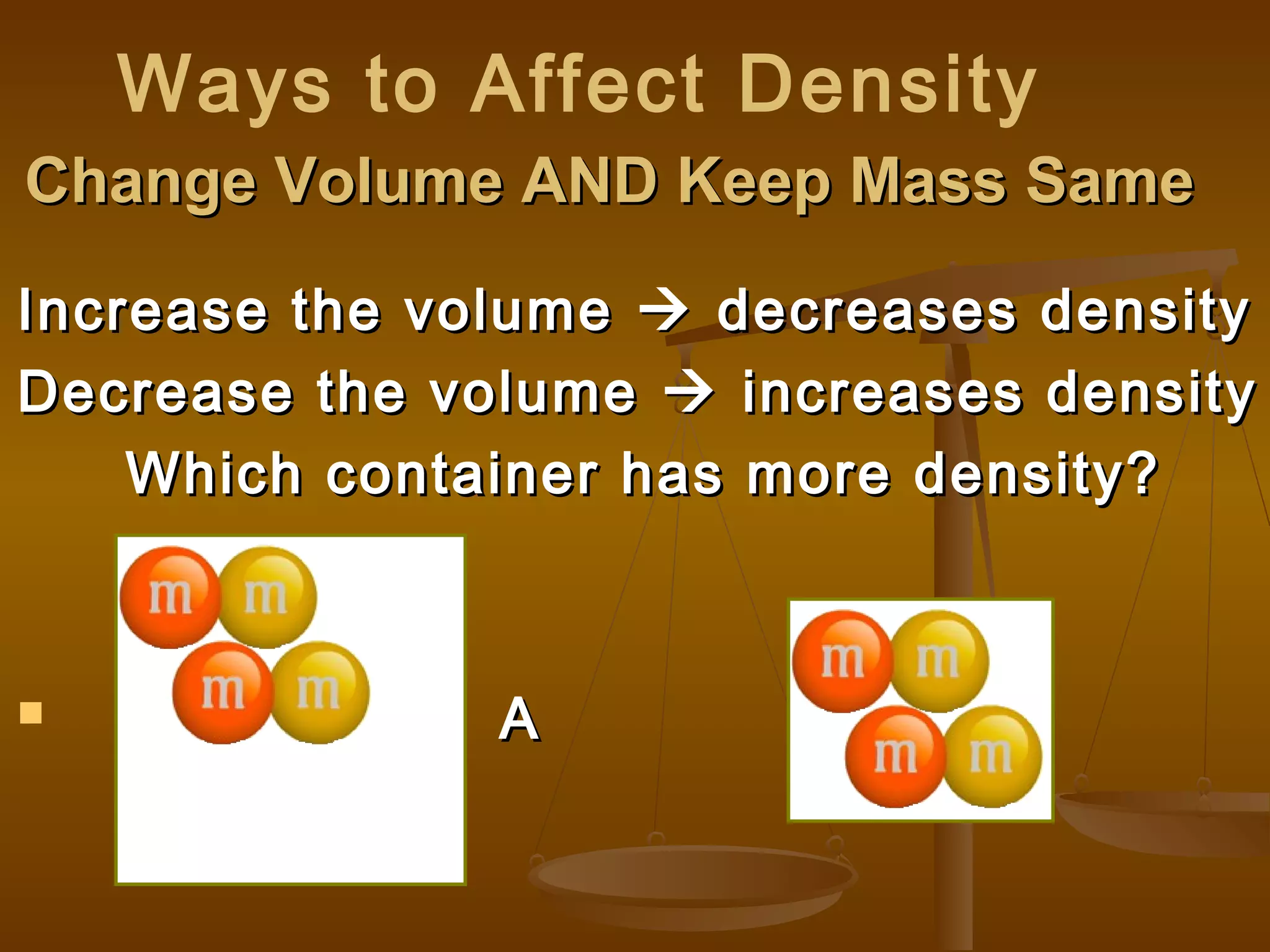 Change Volume AND Keep Mass SameChange Volume AND Keep Mass Same
Increase the volumeIncrease the volume  decreases densitydecreases density
Decrease the volumeDecrease the volume  increases densityincreases density
Which container has more density?Which container has more density?
 A BA B
Ways to Affect Density
 