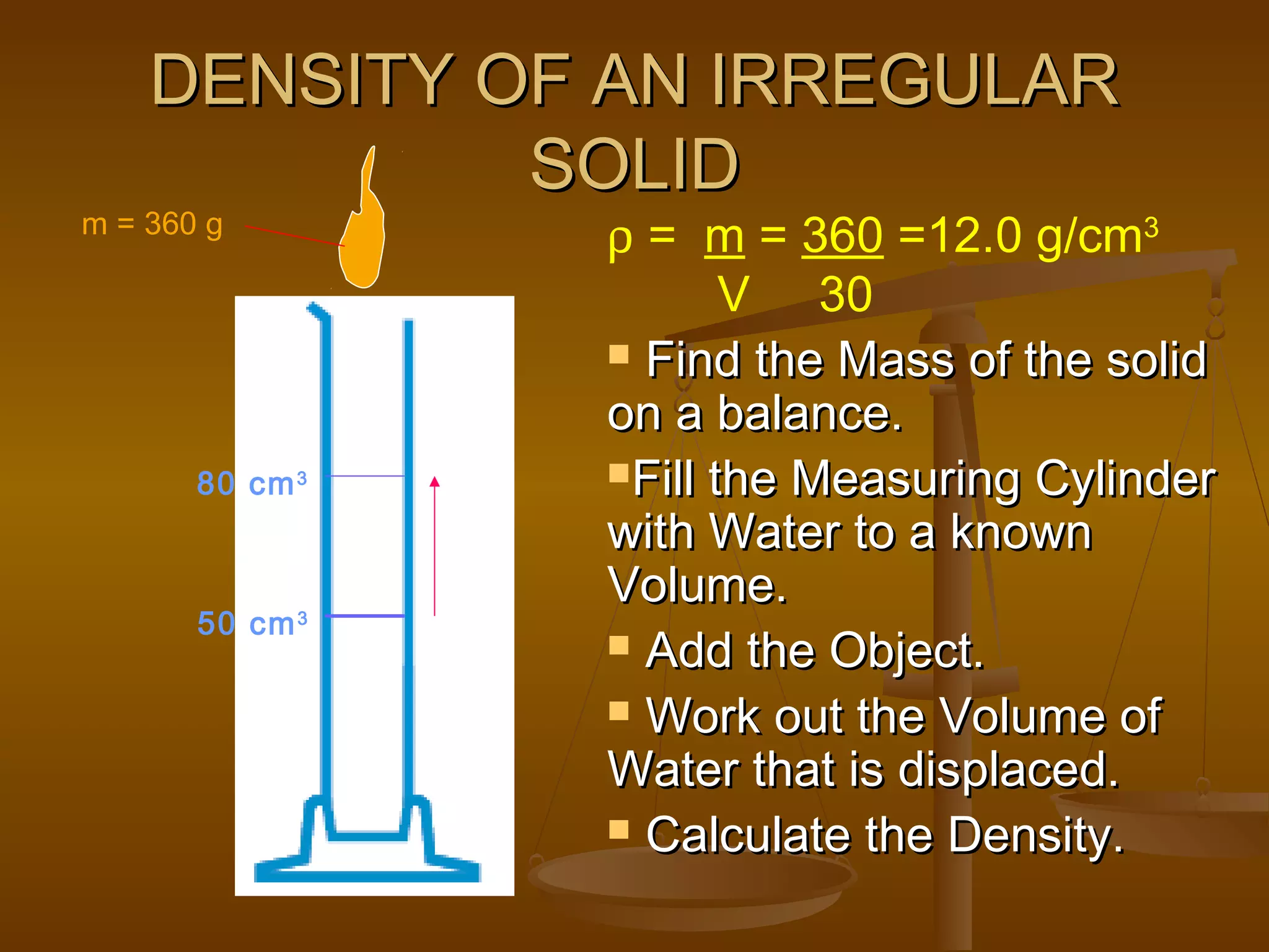 DENSITY OF AN IRREGULARDENSITY OF AN IRREGULAR
SOLIDSOLID
 Find the Mass of the solidFind the Mass of the solid
on a balance.on a balance.
Fill the Measuring CylinderFill the Measuring Cylinder
with Water to a knownwith Water to a known
Volume.Volume.
 Add the Object.Add the Object.
 Work out the Volume ofWork out the Volume of
Water that is displaced.Water that is displaced.
 Calculate the Density.Calculate the Density.
50 cm3
80 cm3
m = 360 g
ρ = m = 360 =12.0 g/cm3
V 30
 