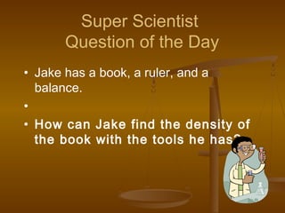 Super Scientist
Question of the Day
• Jake has a book, a ruler, and a
balance.
•
• How can Jake find the density of
the book with the tools he has?
 