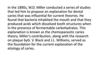 In the 1890s, W.D. Miller conducted a series of studies
that led him to propose an explanation for dental
caries that was influential for current theories. He
found that bacteria inhabited the mouth and that they
produced acids which dissolved tooth structures when
in the presence of fermentable carbohydrates. This
explanation is known as the chemoparasitic caries
theory. Miller's contribution, along with the research
on plaque byG. V. Black and J.L. Williams, served as
the foundation for the current explanation of the
etiology of caries.
 