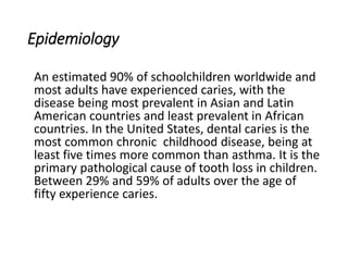 Epidemiology
An estimated 90% of schoolchildren worldwide and
most adults have experienced caries, with the
disease being most prevalent in Asian and Latin
American countries and least prevalent in African
countries. In the United States, dental caries is the
most common chronic childhood disease, being at
least five times more common than asthma. It is the
primary pathological cause of tooth loss in children.
Between 29% and 59% of adults over the age of
fifty experience caries.
 