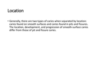Location
• Generally, there are two types of caries when separated by location:
caries found on smooth surfaces and caries found in pits and fissures.
The location, development, and progression of smooth-surface caries
differ from those of pit and fissure caries.
 