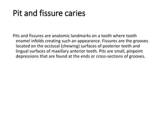 Pit and fissure caries
Pits and fissures are anatomic landmarks on a tooth where tooth
enamel infolds creating such an appearance. Fissures are the grooves
located on the occlusal (chewing) surfaces of posterior teeth and
lingual surfaces of maxillary anterior teeth. Pits are small, pinpoint
depressions that are found at the ends or cross-sections of grooves.
 