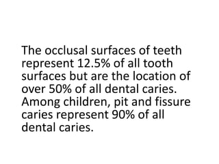 The occlusal surfaces of teeth
represent 12.5% of all tooth
surfaces but are the location of
over 50% of all dental caries.
Among children, pit and fissure
caries represent 90% of all
dental caries.
 