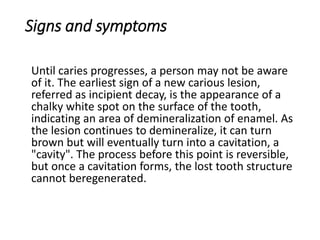 Signs and symptoms
Until caries progresses, a person may not be aware
of it. The earliest sign of a new carious lesion,
referred as incipient decay, is the appearance of a
chalky white spot on the surface of the tooth,
indicating an area of demineralization of enamel. As
the lesion continues to demineralize, it can turn
brown but will eventually turn into a cavitation, a
"cavity". The process before this point is reversible,
but once a cavitation forms, the lost tooth structure
cannot beregenerated.
 