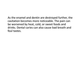 As the enamel and dentin are destroyed further, the
cavitation becomes more noticeable. The pain can
be worsened by heat, cold, or sweet foods and
drinks. Dental caries can also cause bad breath and
foul tastes.
 