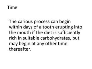 Time
The carious process can begin
within days of a tooth erupting into
the mouth if the diet is sufficiently
rich in suitable carbohydrates, but
may begin at any other time
thereafter.
 