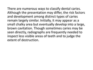 There are numerous ways to classify dental caries.
Although the presentation may differ, the risk factors
and development among distinct types of caries
remain largely similar. Initially, it may appear as a
small chalky area but eventually develop into a large,
brown cavitation. Though sometimes caries may be
seen directly, radiographs are frequently needed to
inspect less visible areas of teeth and to judge the
extent of destruction.
 