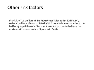 Other risk factors
In addition to the four main requirements for caries formation,
reduced saliva is also associated with increased caries rate since the
buffering capability of saliva is not present to counterbalance the
acidic environment created by certain foods.
 