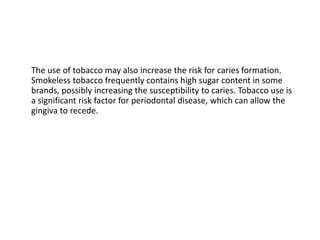 The use of tobacco may also increase the risk for caries formation.
Smokeless tobacco frequently contains high sugar content in some
brands, possibly increasing the susceptibility to caries. Tobacco use is
a significant risk factor for periodontal disease, which can allow the
gingiva to recede.
 