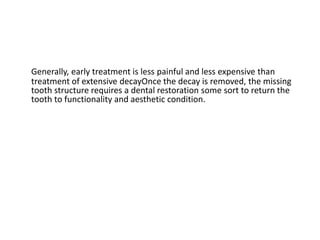 Generally, early treatment is less painful and less expensive than
treatment of extensive decayOnce the decay is removed, the missing
tooth structure requires a dental restoration some sort to return the
tooth to functionality and aesthetic condition.
 