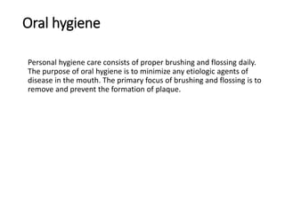 Oral hygiene
Personal hygiene care consists of proper brushing and flossing daily.
The purpose of oral hygiene is to minimize any etiologic agents of
disease in the mouth. The primary focus of brushing and flossing is to
remove and prevent the formation of plaque.
 