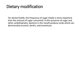 Dietary modification
For dental health, the frequency of sugar intake is more important
than the amount of sugar consumed. In the presence of sugar and
other carbohydrates, bacteria in the mouth produce acids which can
demineralize enamel, dentin, and cementum.
 