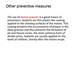 Other preventive measures
The use of dental sealants is a good means of
prevention. Sealants are thin plastic-like coating
applied to the chewing surfaces of the molars. This
coating prevents the accumulation of plaque in the
deep grooves and thus prevents the formation of
pit and fissure caries, the most common form of
dental caries. Sealants are usually applied on the
teeth of children, shortly after the molars erupt.
 