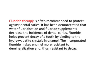 Fluoride therapy is often recommended to protect
against dental caries. It has been demonstrated that
water fluoridisation and fluoride supplements
decrease the incidence of dental caries. Fluoride
helps prevent decay of a tooth by binding to the
hydroxyapatite crystals in enamel. The incorporated
fluoride makes enamel more resistant to
demineralization and, thus, resistant to decay.
 