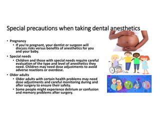 Special precautions when taking dental anesthetics
• Pregnancy
• If you’re pregnant, your dentist or surgeon will
discuss risks versus benefits of anesthetics for you
and your baby.
• Special needs
• Children and those with special needs require careful
evaluation of the type and level of anesthetics they
need. Children may need dose adjustments to avoid
adverse reactions or overdose.
• Older adults
• Older adults with certain health problems may need
dose adjustments and careful monitoring during and
after surgery to ensure their safety.
• Some people might experience delirium or confusion
and memory problems after surgery.
 