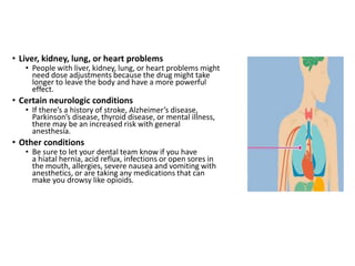 • Liver, kidney, lung, or heart problems
• People with liver, kidney, lung, or heart problems might
need dose adjustments because the drug might take
longer to leave the body and have a more powerful
effect.
• Certain neurologic conditions
• If there’s a history of stroke, Alzheimer’s disease,
Parkinson’s disease, thyroid disease, or mental illness,
there may be an increased risk with general
anesthesia.
• Other conditions
• Be sure to let your dental team know if you have
a hiatal hernia, acid reflux, infections or open sores in
the mouth, allergies, severe nausea and vomiting with
anesthetics, or are taking any medications that can
make you drowsy like opioids.
 