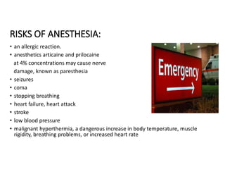 RISKS OF ANESTHESIA:
• an allergic reaction.
• anesthetics articaine and prilocaine
at 4% concentrations may cause nerve
damage, known as paresthesia
• seizures
• coma
• stopping breathing
• heart failure, heart attack
• stroke
• low blood pressure
• malignant hyperthermia, a dangerous increase in body temperature, muscle
rigidity, breathing problems, or increased heart rate
 