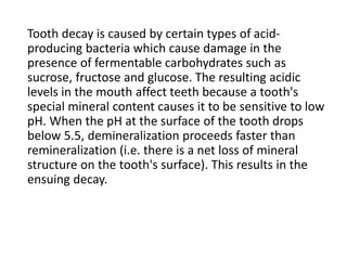 Tooth decay is caused by certain types of acid-
producing bacteria which cause damage in the
presence of fermentable carbohydrates such as
sucrose, fructose and glucose. The resulting acidic
levels in the mouth affect teeth because a tooth's
special mineral content causes it to be sensitive to low
pH. When the pH at the surface of the tooth drops
below 5.5, demineralization proceeds faster than
remineralization (i.e. there is a net loss of mineral
structure on the tooth's surface). This results in the
ensuing decay.
 