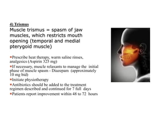 4) Trismus
Muscle trismus = spasm of jaw
muscles, which restricts mouth
opening (temporal and medial
pterygoid muscle)
Prescribe heat therapy, warm saline rinses,
analgesics (Aspirin 325 mg)
If necessary, muscle relaxants to manage the initial
phase of muscle spasm - Diazepam (approximately
10 mg bid)
Initiate physiotherapy
Antibiotics should be added to the treatment
regimen described and continued for 7 full days
Patients report improvement within 48 to 72 hours
 