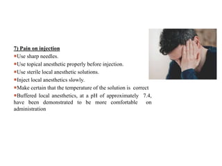 7) Pain on injection
Use sharp needles.
Use topical anesthetic properly before injection.
Use sterile local anesthetic solutions.
Inject local anesthetics slowly.
Make certain that the temperature of the solution is correct
Buffered local anesthetics, at a pH of approximately 7.4,
have been demonstrated to be more comfortable on
administration
 