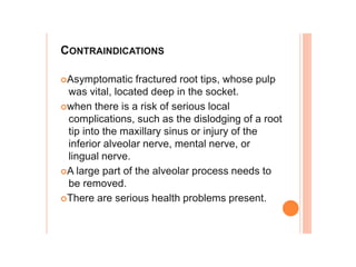 CONTRAINDICATIONS
Asymptomatic fractured root tips, whose pulp
was vital, located deep in the socket.
when there is a risk of serious local
complications, such as the dislodging of a root
tip into the maxillary sinus or injury of the
inferior alveolar nerve, mental nerve, or
lingual nerve.
A large part of the alveolar process needs to
be removed.
There are serious health problems present.
 